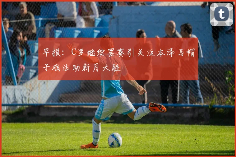 早报：C罗继续罢赛引关注本泽马帽子戏法助新月大胜