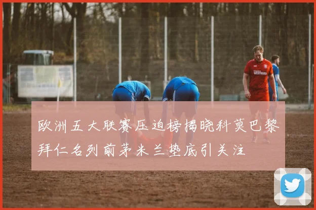 欧洲五大联赛压迫榜揭晓科莫巴黎拜仁名列前茅米兰垫底引关注