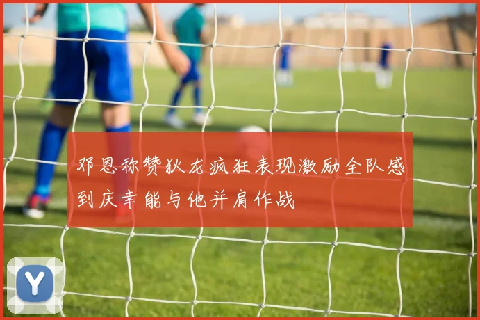 邓恩称赞狄龙疯狂表现激励全队感到庆幸能与他并肩作战