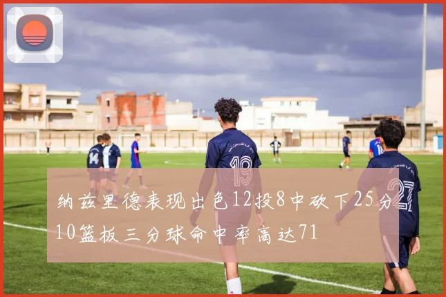 纳兹里德表现出色12投8中砍下25分10篮板三分球命中率高达71
