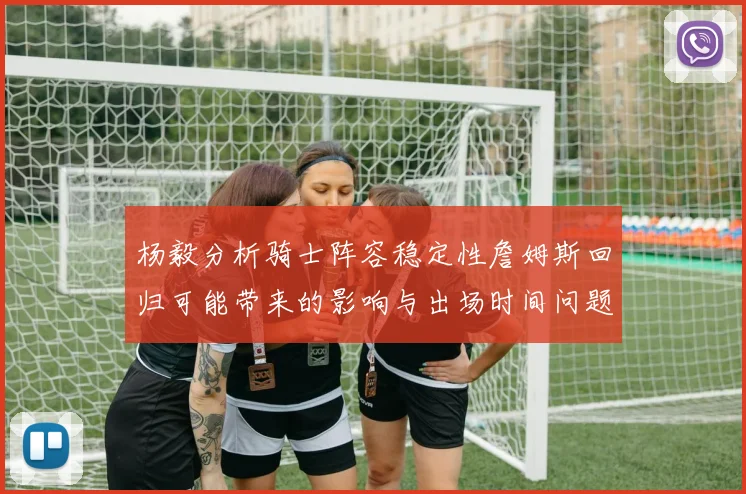 杨毅分析骑士阵容稳定性詹姆斯回归可能带来的影响与出场时间问题