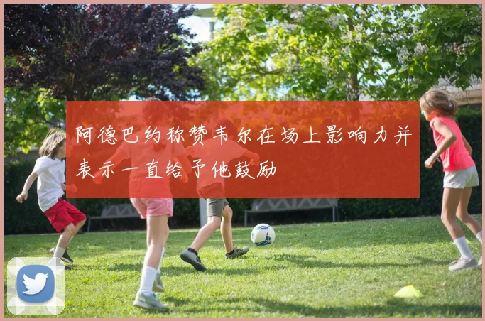 阿德巴约称赞韦尔在场上影响力并表示一直给予他鼓励