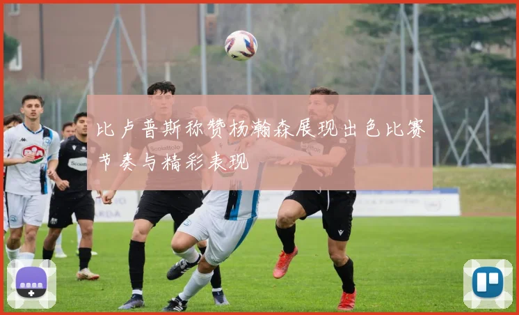 比卢普斯称赞杨瀚森展现出色比赛节奏与精彩表现