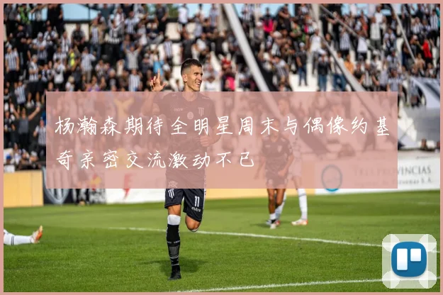 杨瀚森期待全明星周末与偶像约基奇亲密交流激动不已