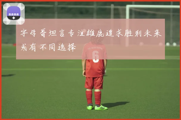 字母哥坦言专注雄鹿追求胜利未来或有不同选择